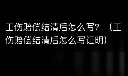 工伤赔偿结清后怎么写？（工伤赔偿结清后怎么写证明）