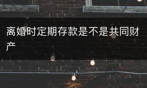 离婚时定期存款是不是共同财产