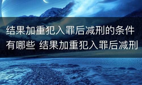 结果加重犯入罪后减刑的条件有哪些 结果加重犯入罪后减刑的条件有哪些规定