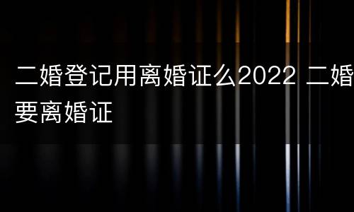 二婚登记用离婚证么2022 二婚要离婚证