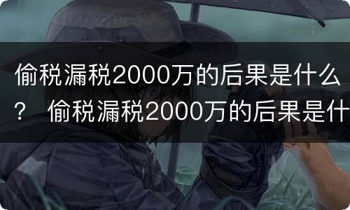 偷税漏税2000万的后果是什么？ 偷税漏税2000万的后果是什么呢