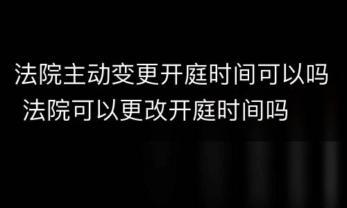 法院主动变更开庭时间可以吗 法院可以更改开庭时间吗