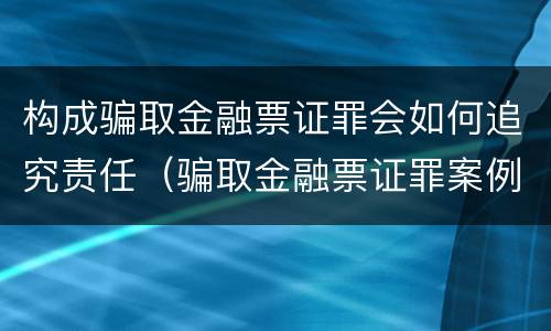构成骗取金融票证罪会如何追究责任（骗取金融票证罪案例）