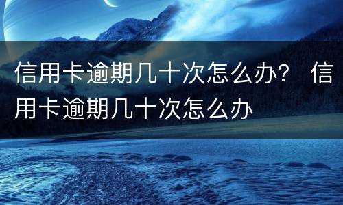 信用卡逾期几十次怎么办？ 信用卡逾期几十次怎么办