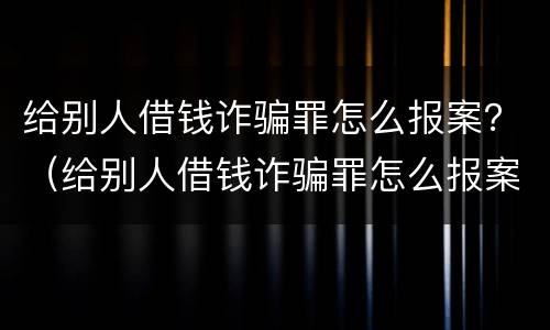 给别人借钱诈骗罪怎么报案？（给别人借钱诈骗罪怎么报案的）