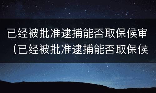 已经被批准逮捕能否取保候审（已经被批准逮捕能否取保候审申请）