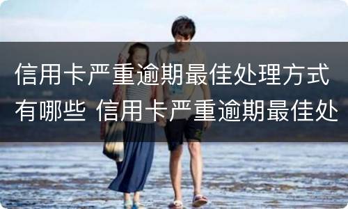 信用卡严重逾期最佳处理方式有哪些 信用卡严重逾期最佳处理方式有哪些方法