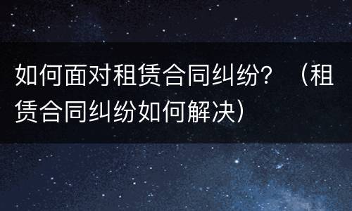 如何面对租赁合同纠纷？（租赁合同纠纷如何解决）