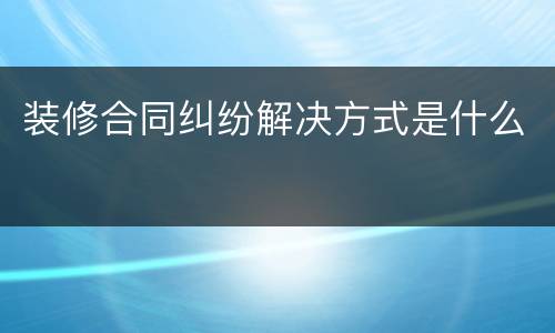 装修合同纠纷解决方式是什么