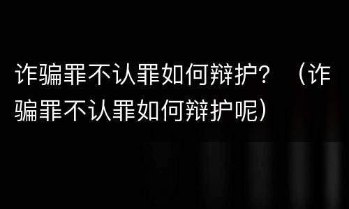 诈骗罪不认罪如何辩护？（诈骗罪不认罪如何辩护呢）