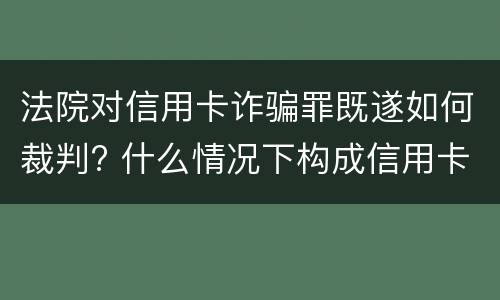法院对信用卡诈骗罪既遂如何裁判? 什么情况下构成信用卡诈骗罪