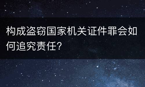 构成盗窃国家机关证件罪会如何追究责任?