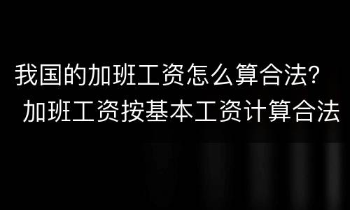 我国的加班工资怎么算合法？ 加班工资按基本工资计算合法吗