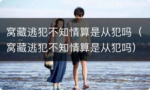 窝藏逃犯不知情算是从犯吗（窝藏逃犯不知情算是从犯吗）
