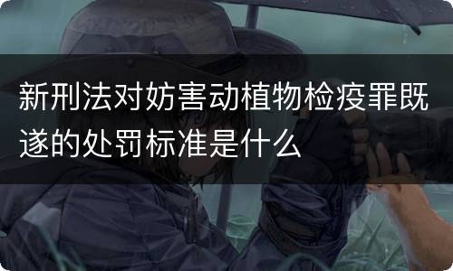 新刑法对妨害动植物检疫罪既遂的处罚标准是什么