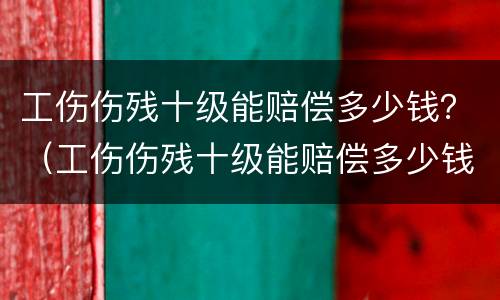 工伤伤残十级能赔偿多少钱？（工伤伤残十级能赔偿多少钱一个月）