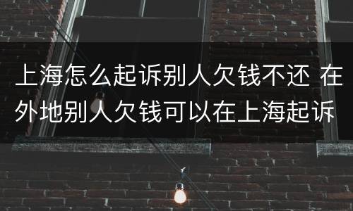 上海怎么起诉别人欠钱不还 在外地别人欠钱可以在上海起诉他吗
