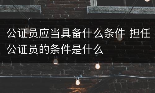 公证员应当具备什么条件 担任公证员的条件是什么