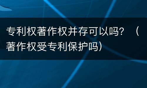 专利权著作权并存可以吗？（著作权受专利保护吗）