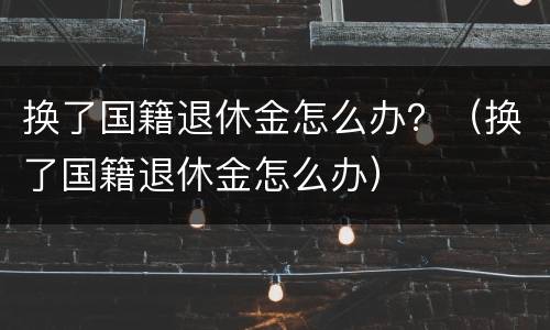 换了国籍退休金怎么办？（换了国籍退休金怎么办）