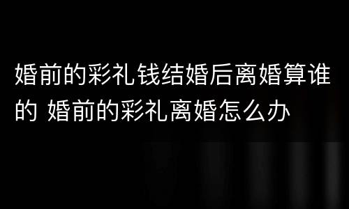 婚前的彩礼钱结婚后离婚算谁的 婚前的彩礼离婚怎么办