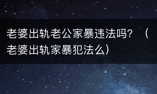 老婆出轨老公家暴违法吗？（老婆出轨家暴犯法么）