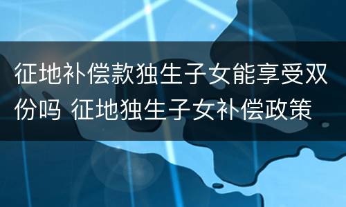 征地补偿款独生子女能享受双份吗 征地独生子女补偿政策