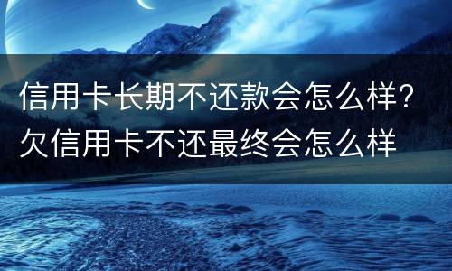 信用卡长期不还款会怎么样? 欠信用卡不还最终会怎么样