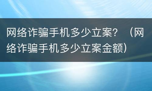 网络诈骗手机多少立案？（网络诈骗手机多少立案金额）
