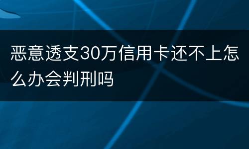 恶意透支30万信用卡还不上怎么办会判刑吗