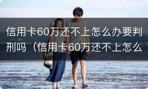 信用卡60万还不上怎么办要判刑吗（信用卡60万还不上怎么办要判刑吗视频）