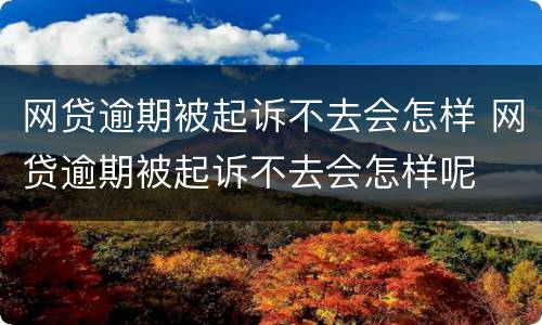 网贷逾期被起诉不去会怎样 网贷逾期被起诉不去会怎样呢