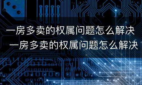 一房多卖的权属问题怎么解决 一房多卖的权属问题怎么解决呢