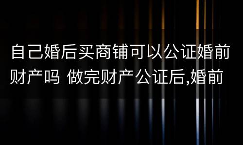 自己婚后买商铺可以公证婚前财产吗 做完财产公证后,婚前买的房子属于夫妻的吗