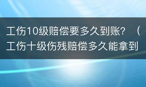 工伤10级赔偿要多久到账？（工伤十级伤残赔偿多久能拿到）