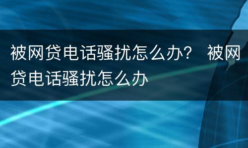 被网贷电话骚扰怎么办？ 被网贷电话骚扰怎么办