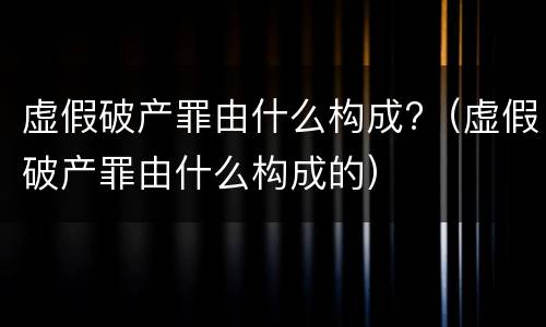 虚假破产罪由什么构成?（虚假破产罪由什么构成的）