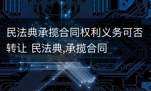 民法典承揽合同权利义务可否转让 民法典,承揽合同