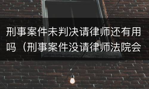 刑事案件未判决请律师还有用吗（刑事案件没请律师法院会判的更重吗）