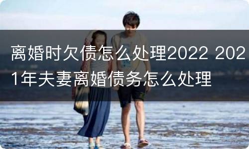 离婚时欠债怎么处理2022 2021年夫妻离婚债务怎么处理