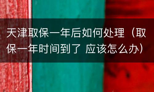 天津取保一年后如何处理（取保一年时间到了 应该怎么办）
