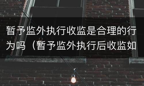 暂予监外执行收监是合理的行为吗（暂予监外执行后收监如何计算刑期）
