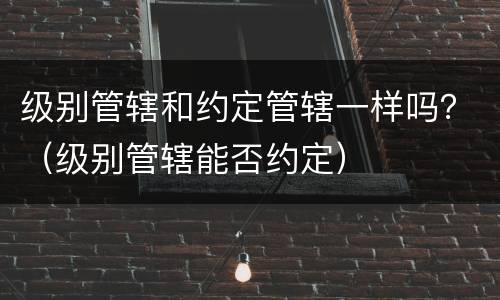 级别管辖和约定管辖一样吗？（级别管辖能否约定）