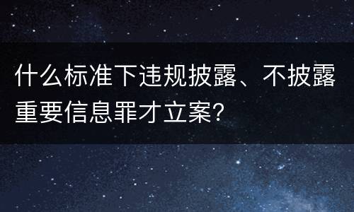 什么标准下违规披露、不披露重要信息罪才立案？