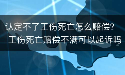 认定不了工伤死亡怎么赔偿？ 工伤死亡赔偿不满可以起诉吗