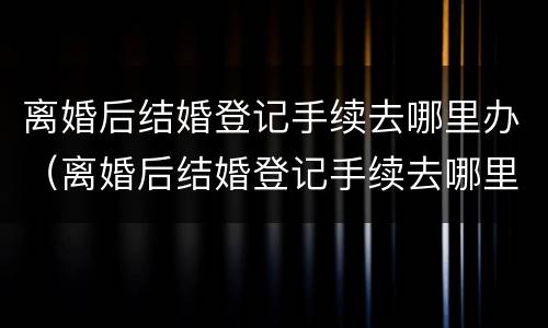 离婚后结婚登记手续去哪里办（离婚后结婚登记手续去哪里办理）