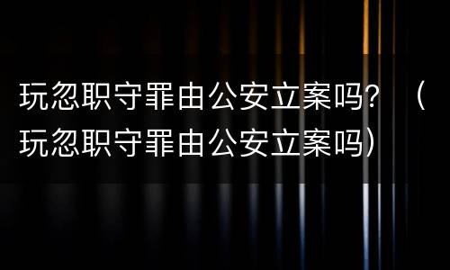 玩忽职守罪由公安立案吗？（玩忽职守罪由公安立案吗）