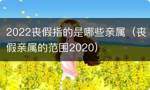 2022丧假指的是哪些亲属（丧假亲属的范围2020）