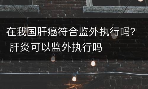 在我国肝癌符合监外执行吗？ 肝炎可以监外执行吗