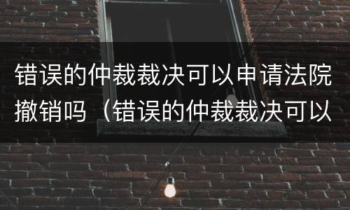 错误的仲裁裁决可以申请法院撤销吗（错误的仲裁裁决可以申请法院撤销吗怎么办）